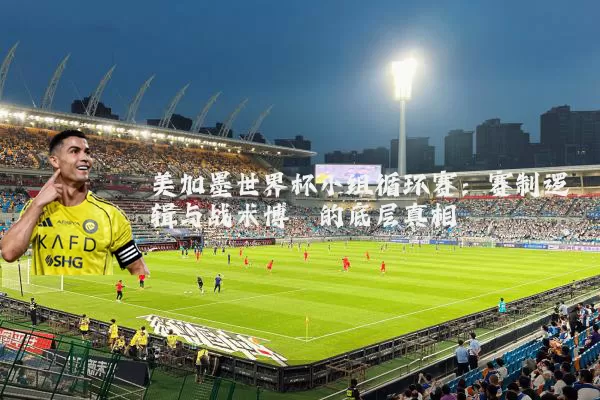 美加墨世界杯小组循环赛：赛制逻辑与战术博弈的底层真相
