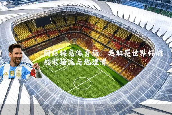 阿兹特克体育场：美加墨世界杯的战术暗流与地理博弈