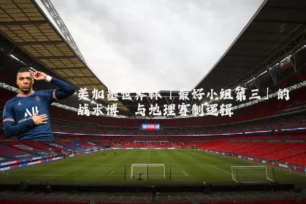美加墨世界杯「最好小组第三」的战术博弈与地理赛制逻辑